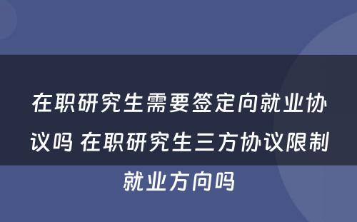 在职研究生需要签定向就业协议吗 在职研究生三方协议限制就业方向吗