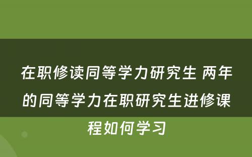 在职修读同等学力研究生 两年的同等学力在职研究生进修课程如何学习