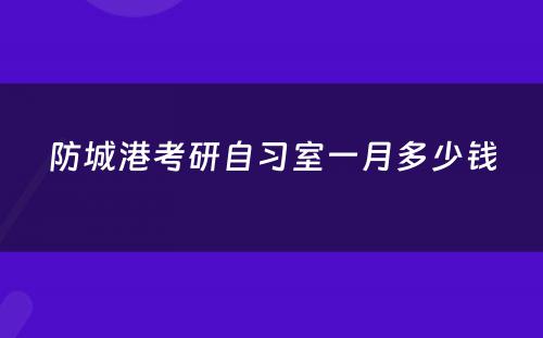 防城港考研自习室一月多少钱