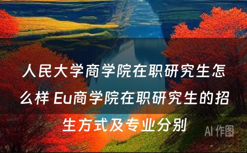 人民大学商学院在职研究生怎么样 Eu商学院在职研究生的招生方式及专业分别