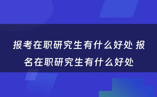 报考在职研究生有什么好处 报名在职研究生有什么好处