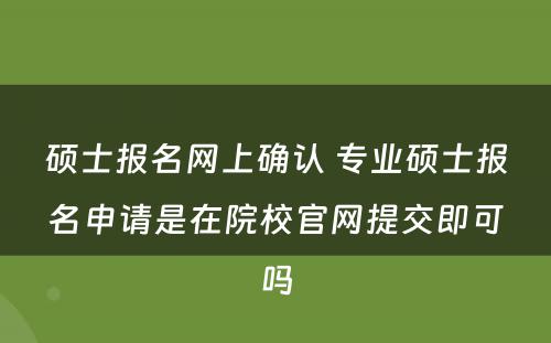 硕士报名网上确认 专业硕士报名申请是在院校官网提交即可吗