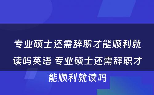 专业硕士还需辞职才能顺利就读吗英语 专业硕士还需辞职才能顺利就读吗