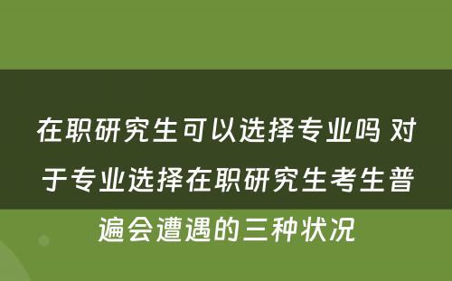 在职研究生可以选择专业吗 对于专业选择在职研究生考生普遍会遭遇的三种状况