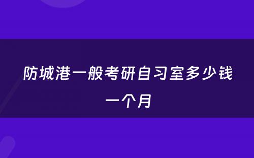 防城港一般考研自习室多少钱一个月