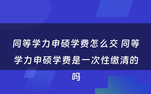 同等学力申硕学费怎么交 同等学力申硕学费是一次性缴清的吗