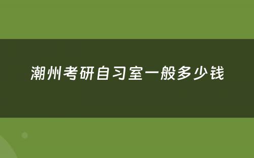 潮州考研自习室一般多少钱
