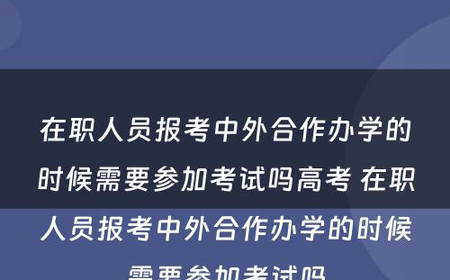 在职人员报考中外合作办学的时候需要参加考试吗高考 在职人员报考中外合作办学的时候需要参加考试吗