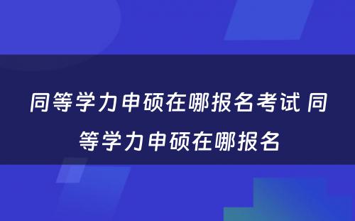 同等学力申硕在哪报名考试 同等学力申硕在哪报名