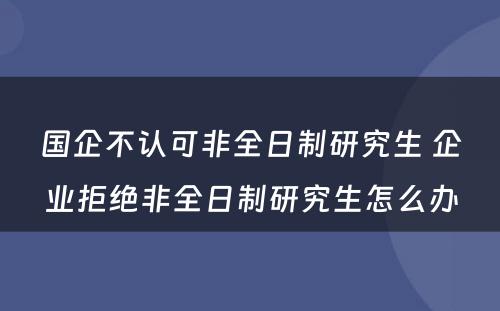 国企不认可非全日制研究生 企业拒绝非全日制研究生怎么办