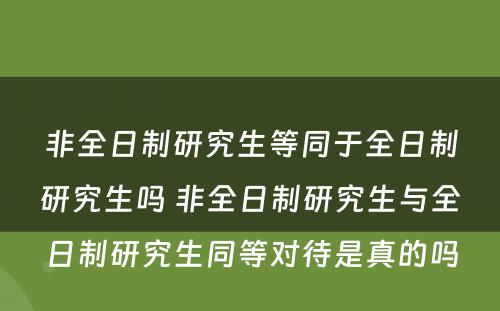 非全日制研究生等同于全日制研究生吗 非全日制研究生与全日制研究生同等对待是真的吗