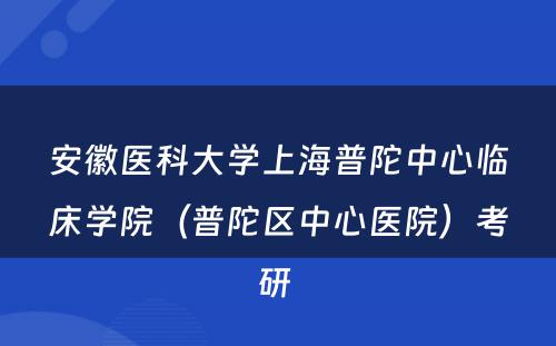 安徽医科大学上海普陀中心临床学院（普陀区中心医院）考研 