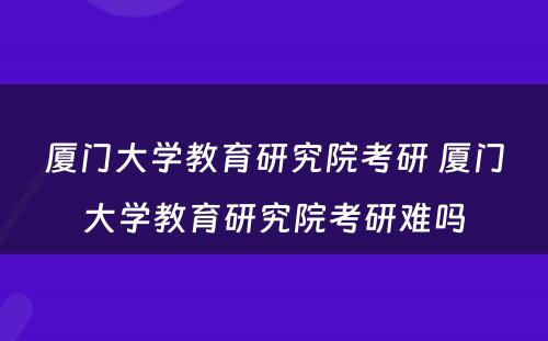 厦门大学教育研究院考研 厦门大学教育研究院考研难吗