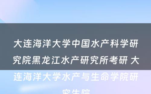 大连海洋大学中国水产科学研究院黑龙江水产研究所考研 大连海洋大学水产与生命学院研究生院