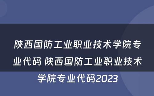 陕西国防工业职业技术学院专业代码 陕西国防工业职业技术学院专业代码2023
