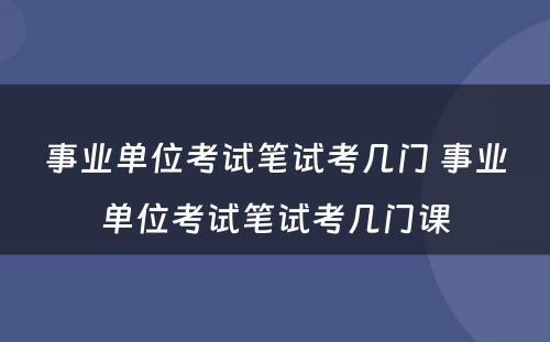 事业单位考试笔试考几门 事业单位考试笔试考几门课