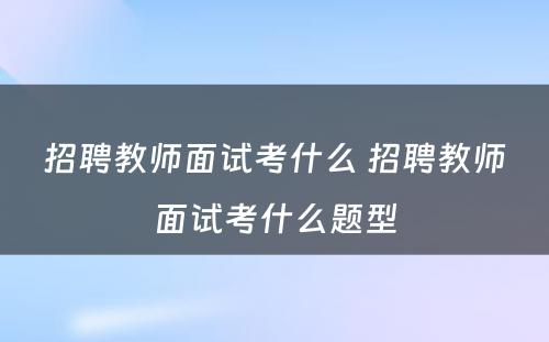 招聘教师面试考什么 招聘教师面试考什么题型