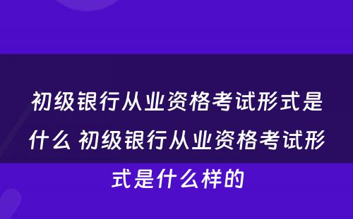 初级银行从业资格考试形式是什么 初级银行从业资格考试形式是什么样的