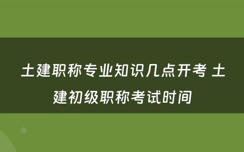 土建职称专业知识几点开考 土建初级职称考试时间
