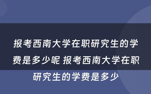 报考西南大学在职研究生的学费是多少呢 报考西南大学在职研究生的学费是多少