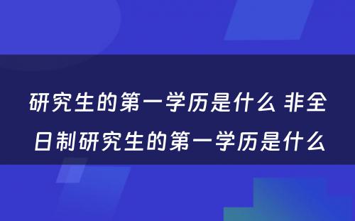 研究生的第一学历是什么 非全日制研究生的第一学历是什么