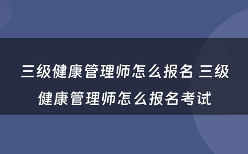 三级健康管理师怎么报名 三级健康管理师怎么报名考试