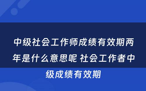 中级社会工作师成绩有效期两年是什么意思呢 社会工作者中级成绩有效期