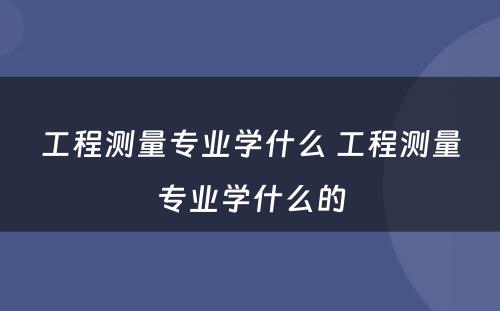 工程测量专业学什么 工程测量专业学什么的