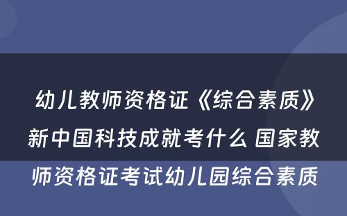 幼儿教师资格证《综合素质》新中国科技成就考什么 国家教师资格证考试幼儿园综合素质
