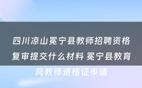 四川凉山冕宁县教师招聘资格复审提交什么材料 冕宁县教育局教师资格证申请