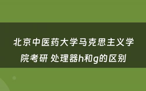 北京中医药大学马克思主义学院考研 处理器h和g的区别