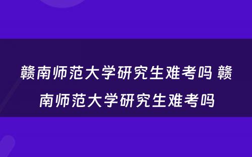 赣南师范大学研究生难考吗 赣南师范大学研究生难考吗