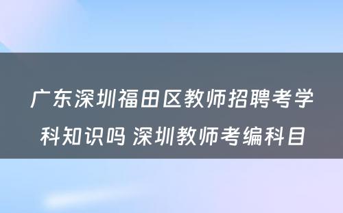 广东深圳福田区教师招聘考学科知识吗 深圳教师考编科目