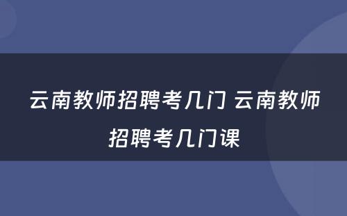 云南教师招聘考几门 云南教师招聘考几门课