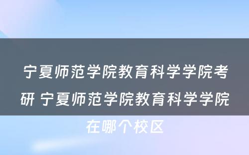 宁夏师范学院教育科学学院考研 宁夏师范学院教育科学学院在哪个校区