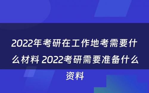 2022年考研在工作地考需要什么材料 2022考研需要准备什么资料