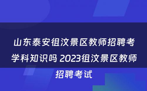 山东泰安徂汶景区教师招聘考学科知识吗 2023徂汶景区教师招聘考试