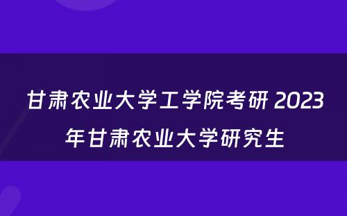 甘肃农业大学工学院考研 2023年甘肃农业大学研究生