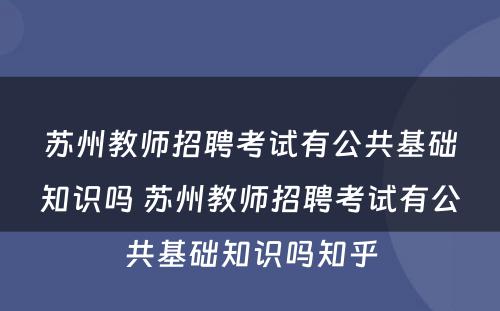 苏州教师招聘考试有公共基础知识吗 苏州教师招聘考试有公共基础知识吗知乎