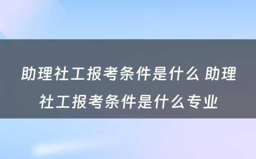 助理社工报考条件是什么 助理社工报考条件是什么专业