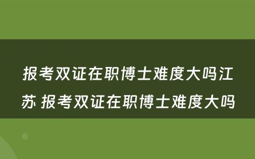 报考双证在职博士难度大吗江苏 报考双证在职博士难度大吗