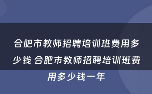 合肥市教师招聘培训班费用多少钱 合肥市教师招聘培训班费用多少钱一年