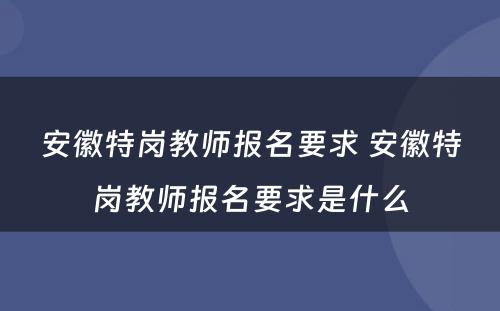 安徽特岗教师报名要求 安徽特岗教师报名要求是什么