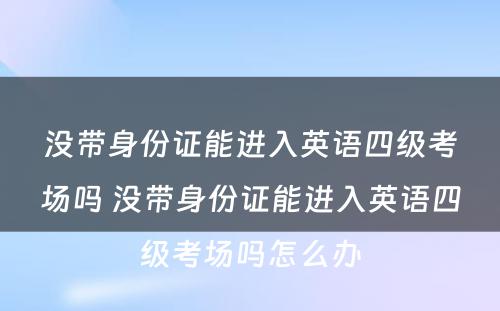没带身份证能进入英语四级考场吗 没带身份证能进入英语四级考场吗怎么办