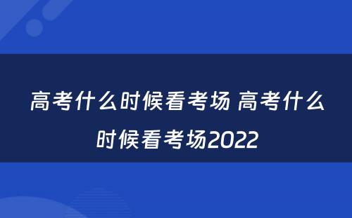 高考什么时候看考场 高考什么时候看考场2022