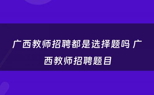 广西教师招聘都是选择题吗 广西教师招聘题目