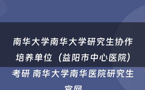 南华大学南华大学研究生协作培养单位（益阳市中心医院）考研 南华大学南华医院研究生官网