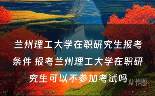 兰州理工大学在职研究生报考条件 报考兰州理工大学在职研究生可以不参加考试吗