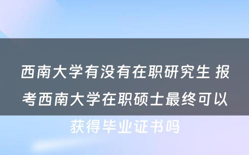 西南大学有没有在职研究生 报考西南大学在职硕士最终可以获得毕业证书吗