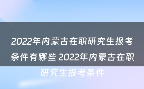 2022年内蒙古在职研究生报考条件有哪些 2022年内蒙古在职研究生报考条件